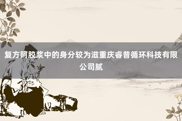 复方阿胶浆中的身分较为滋重庆睿普循环科技有限公司腻
