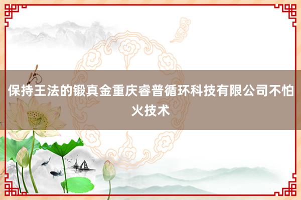 保持王法的锻真金重庆睿普循环科技有限公司不怕火技术